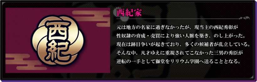 西紀家の説明。「元は地方の名家に過ぎなかったが、現当主の西紀秀彰が性奴隷の育成・売買により強い人脈を築き、のし上がった。現在は跡目争いが起きており、多くの候補者が乱立している。そんな中、凡才ゆえに重視されてこなかった三男の秀臣が逆転の一手として獅堂をリリウム学園へ送ることとなる。」
