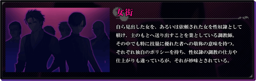 女衒の説明。「自ら見出した女を、あるいは依頼された女を性奴隷として躾け、主のもとへ送り出すことを業としている調教師。その中でも特に技量に優れた者への敬称の意味を持つ。それぞれ独自のポリシーを持ち、性奴隷の調教の仕方や仕上がりも違っているが、それが妙味とされている。」