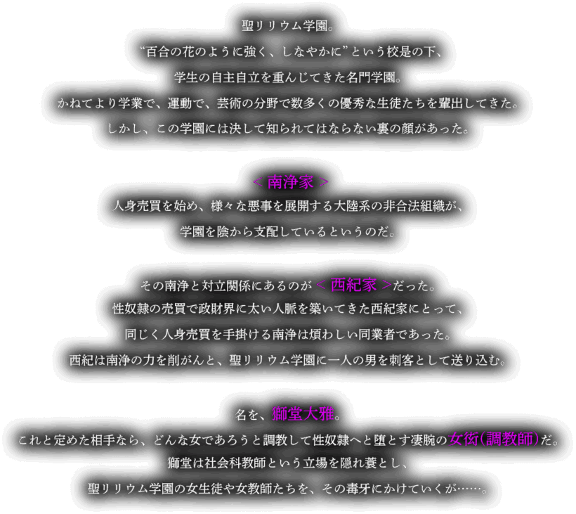 ストーリーの導入部。「聖リリウム学園。"百合の花のように強く、しなやかに"という校是の下、学生の自主自立を重んじてきた名門学園。かねてより学業で、運動で、芸術の分野で数多くの優秀な生徒たちを輩出してきた。しかし、この学園には決して知られてはならない裏の顔があった。<南浄家>人身売買を始め、様々な悪事を展開する大陸系の非合法組織が、学園を陰から支配しているというのだ。